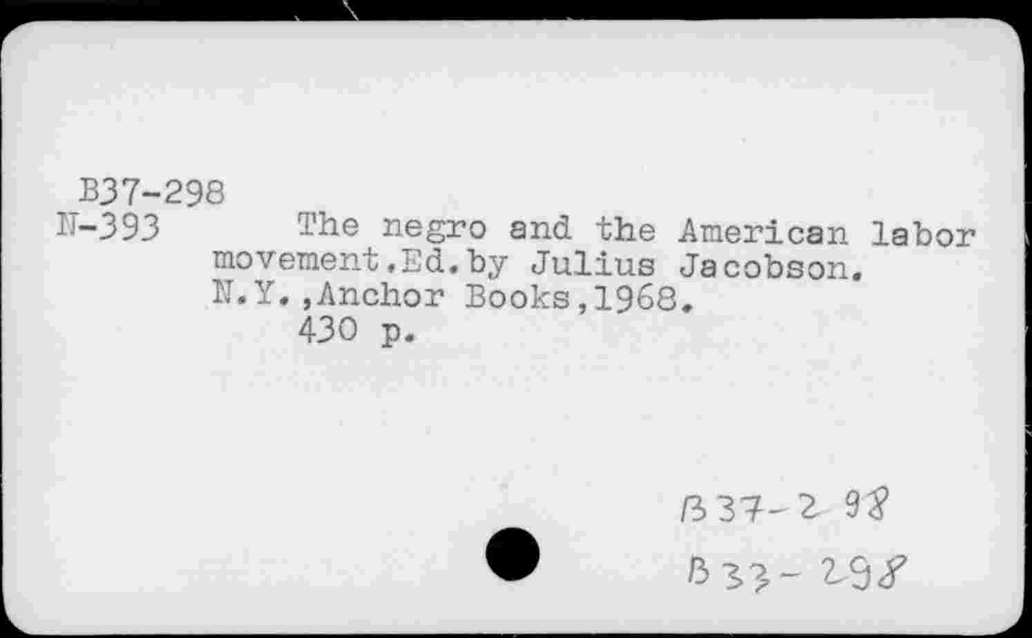 ﻿B37-298
N-393 The negro and the American labor movement,Ed.by Julius Jacobson. N.Y.,Anchor Books,I960.
430 p.
/3 37-2 9J
2-9/